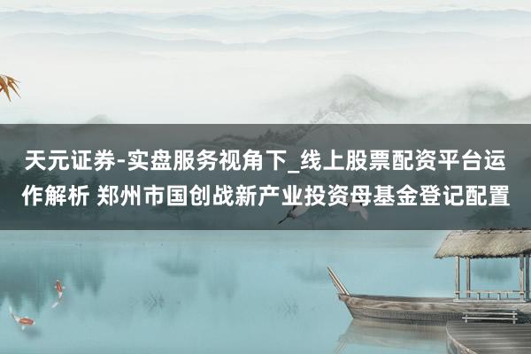 天元证券-实盘服务视角下_线上股票配资平台运作解析 郑州市国创战新产业投资母基金登记配置
