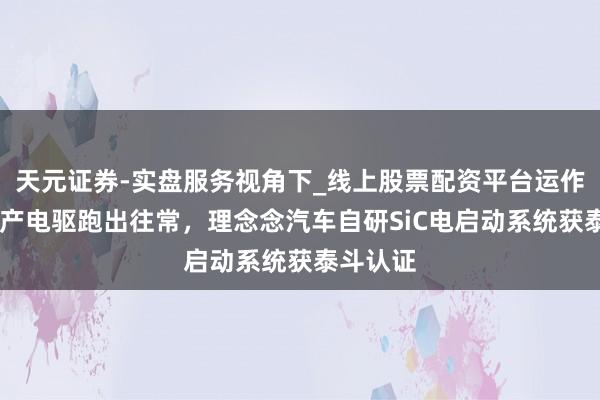 天元证券-实盘服务视角下_线上股票配资平台运作解析 国产电驱跑出往常，理念念汽车自研SiC电启动系统获泰斗认证