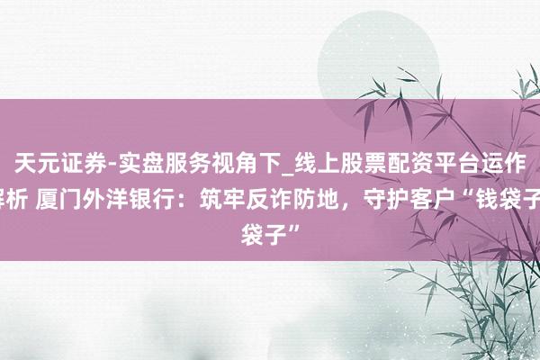 天元证券-实盘服务视角下_线上股票配资平台运作解析 厦门外洋银行：筑牢反诈防地，守护客户“钱袋子”