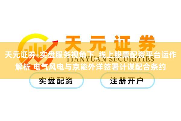 天元证券-实盘服务视角下_线上股票配资平台运作解析 电气风电与京能外洋签署计谋配合条约