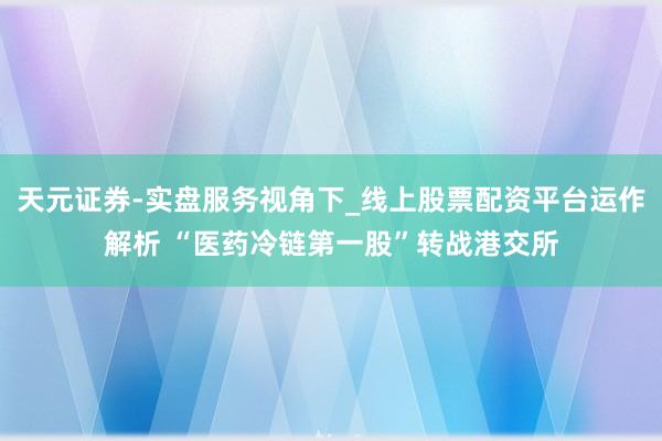 天元证券-实盘服务视角下_线上股票配资平台运作解析 “医药冷链第一股”转战港交所