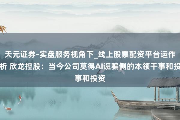 天元证券-实盘服务视角下_线上股票配资平台运作解析 欣龙控股：当今公司莫得AI诳骗侧的本领干事和投资
