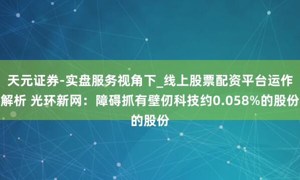 天元证券-实盘服务视角下_线上股票配资平台运作解析 光环新网：障碍抓有壁仞科技约0.058%的股份