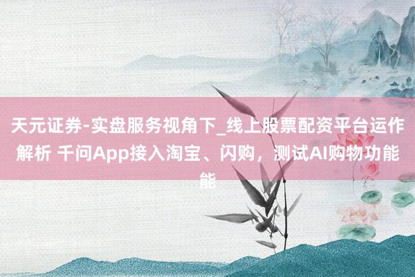天元证券-实盘服务视角下_线上股票配资平台运作解析 千问App接入淘宝、闪购，测试AI购物功能