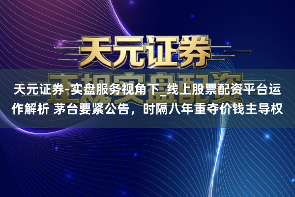 天元证券-实盘服务视角下_线上股票配资平台运作解析 茅台要紧公告，时隔八年重夺价钱主导权
