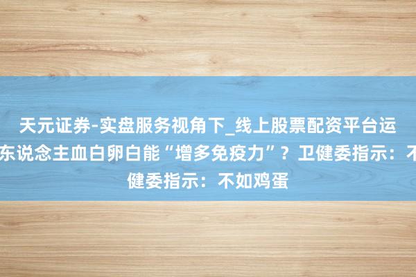 天元证券-实盘服务视角下_线上股票配资平台运作解析 东说念主血白卵白能“增多免疫力”？卫健委指示：不如鸡蛋