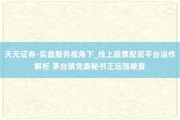 天元证券-实盘服务视角下_线上股票配资平台运作解析 茅台镇党委秘书王远强被查