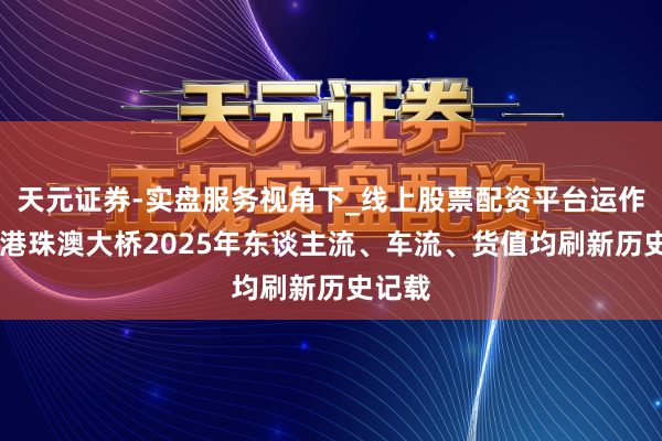 天元证券-实盘服务视角下_线上股票配资平台运作解析 港珠澳大桥2025年东谈主流、车流、货值均刷新历史记载