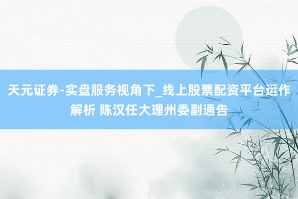 天元证券-实盘服务视角下_线上股票配资平台运作解析 陈汉任大理州委副通告