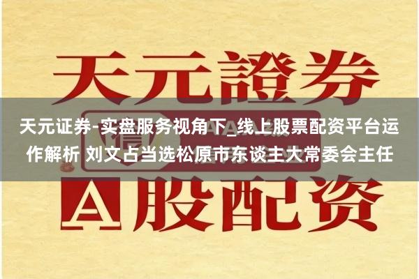 天元证券-实盘服务视角下_线上股票配资平台运作解析 刘文占当选松原市东谈主大常委会主任