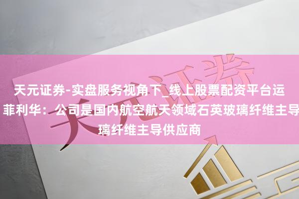 天元证券-实盘服务视角下_线上股票配资平台运作解析 菲利华：公司是国内航空航天领域石英玻璃纤维主导供应商