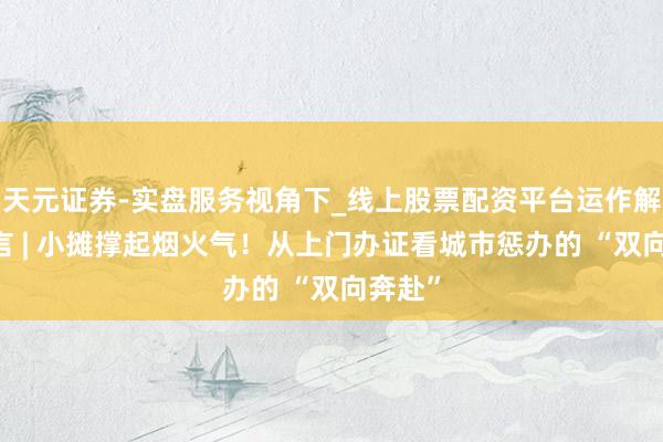天元证券-实盘服务视角下_线上股票配资平台运作解析 微言 | 小摊撑起烟火气！从上门办证看城市惩办的 “双向奔赴”