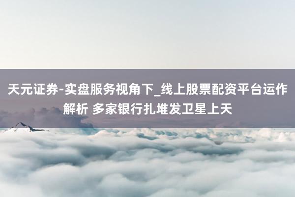 天元证券-实盘服务视角下_线上股票配资平台运作解析 多家银行扎堆发卫星上天